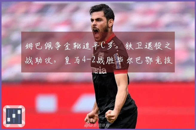 姆巴佩争金靴追平C罗，铁卫退役之战助攻，皇马4-2战胜毕尔巴鄂竞技