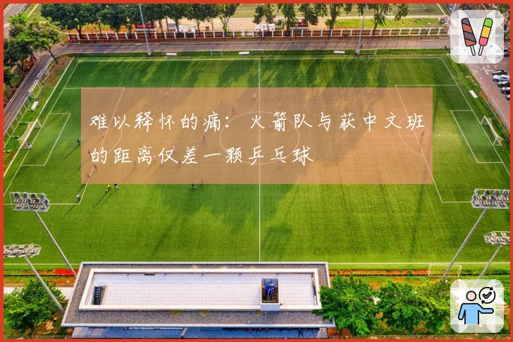 难以释怀的痛:火箭队与获中文班的距离仅差一颗乒乓球